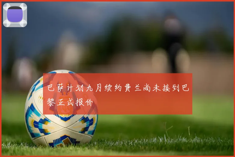 巴萨计划九月续约费兰尚未接到巴黎正式报价