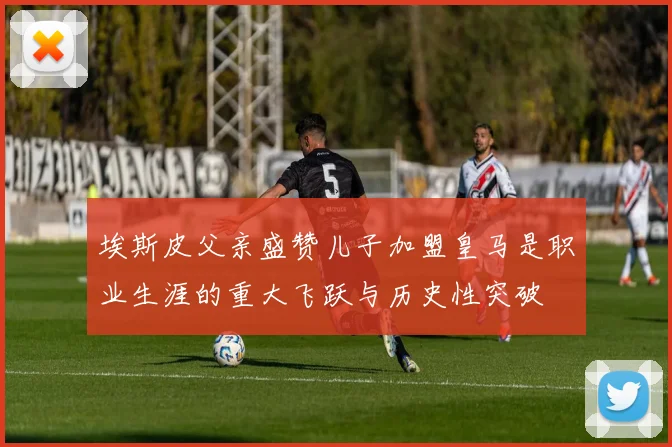 埃斯皮父亲盛赞儿子加盟皇马是职业生涯的重大飞跃与历史性突破